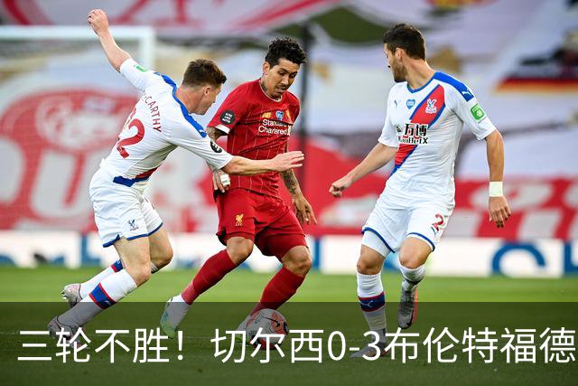 三轮不胜！切尔西0-3布伦特福德先赛掉第七 蓝军连续21场联赛丢球